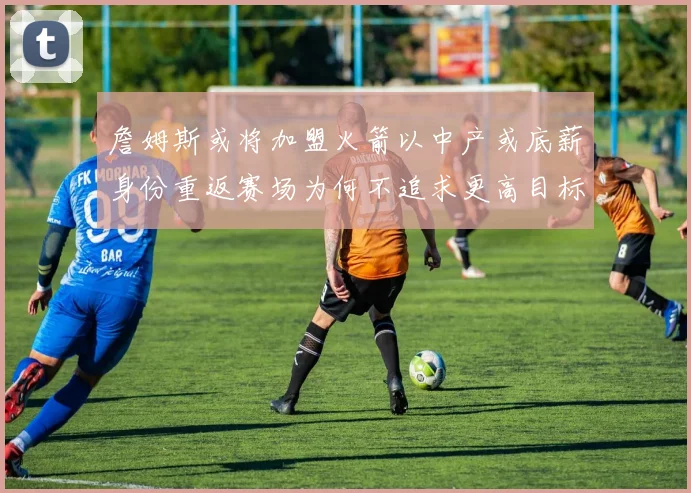 詹姆斯或将加盟火箭以中产或底薪身份重返赛场为何不追求更高目标