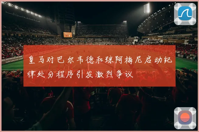皇马对巴尔韦德和琼阿梅尼启动纪律处分程序引发激烈争议