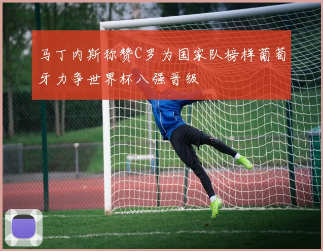 马丁内斯称赞C罗为国家队榜样葡萄牙力争世界杯八强晋级