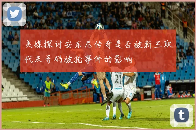 美媒探讨安东尼传奇是否被新王取代及号码被抢事件的影响
