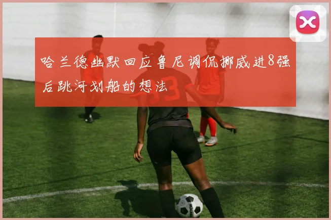 哈兰德幽默回应鲁尼调侃挪威进8强后跳河划船的想法