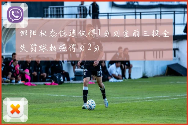 邹阳状态低迷仅得1分刘金雨三投全失罚球勉强得分2分