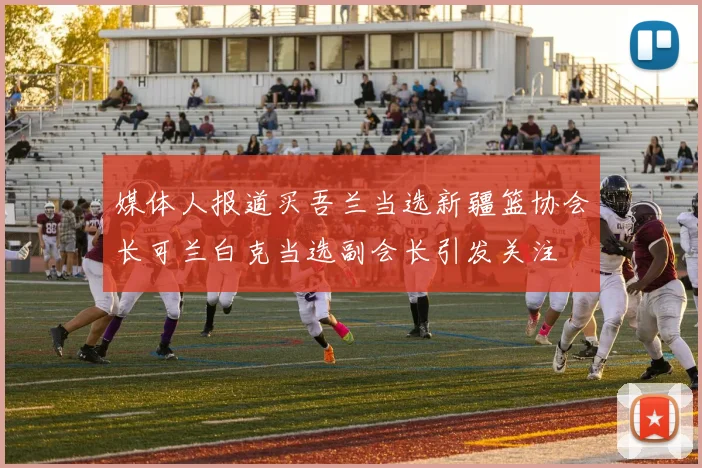 媒体人报道买吾兰当选新疆篮协会长可兰白克当选副会长引发关注