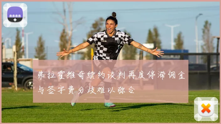 弗拉霍维奇续约谈判再度停滞佣金与签字费分歧难以弥合