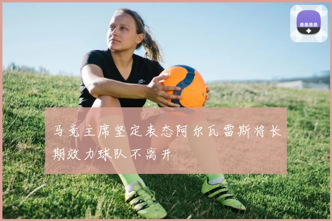 马竞主席坚定表态阿尔瓦雷斯将长期效力球队不离开