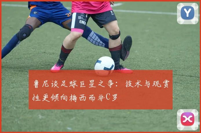 鲁尼谈足球巨星之争：技术与观赏性更倾向梅西而非C罗