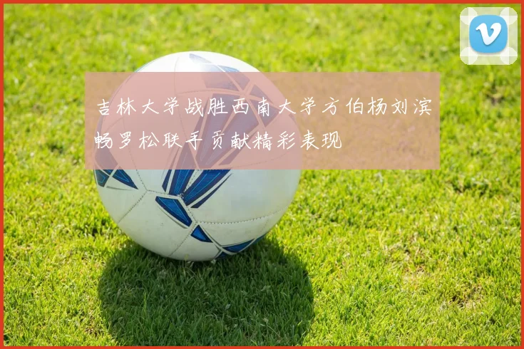 吉林大学战胜西南大学方伯杨刘滨畅罗松联手贡献精彩表现